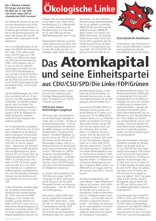 Nur 7 Minuten trennten
EU-Europa und den Rest
der Welt am 25. Juli 2006
von einem Super-GAU im
schwedischen AKW Forsmark.
Die Debatte der Parteien um die Nutzung
der Atomenergie schürt Illusionen,
dass es Anti-Atom-Parteien im
Bundestag gibt. Tatsächlich aber sind
alle für die Atomenergienutzung und
halten dem Kapital alle Zukunftsoptionen
offen, insbesondere die der
Atomfusion.
Uns ist es völlig gleichgültig, ob wir
gegen eine SPD/FDP-Bundesregierung
wie in den 1970er Jahren, gegen
einen CDU/FDP-Staat wie in den
1980ern und 1990ern oder gegen
eine SPD/Grüne-Bundesregierung
(1998-2005) kämpfen; oder ob
es sich um eine Die Linke/SPDLandesregierung
handelt, um eine
CDU/CSU/SPD-Bundesregierung
oder um welche Koalition der Atomeinheitspartei
auch immer. Ebenso
wie die SPD/Grüne sichert jetzt die
CDU/CSU/SPD Bundesregierung dem
